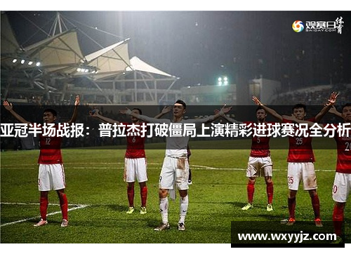 亚冠半场战报：普拉杰打破僵局上演精彩进球赛况全分析