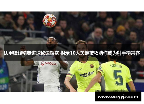 法甲锋线精英进球秘诀解密 揭示10大关键技巧助你成为射手榜常客